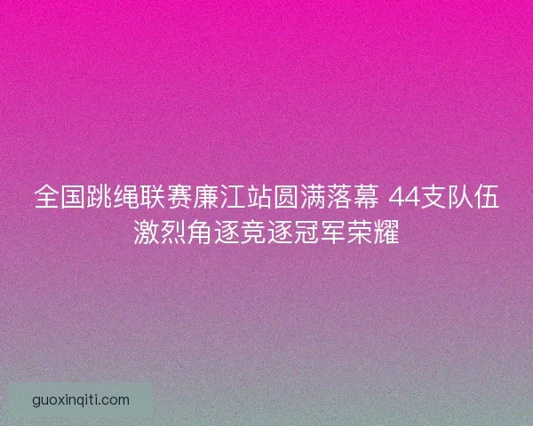 全国跳绳联赛廉江站圆满落幕 44支队伍激烈角逐竞逐冠军荣耀