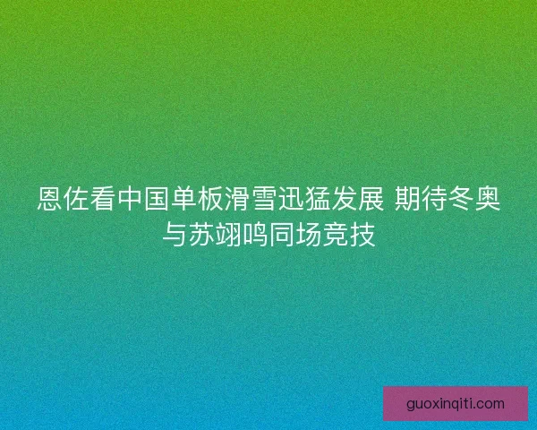 恩佐看中国单板滑雪迅猛发展 期待冬奥与苏翊鸣同场竞技 恩佐看中国单板滑雪迅猛发展 期待冬奥与苏翊鸣同场竞技