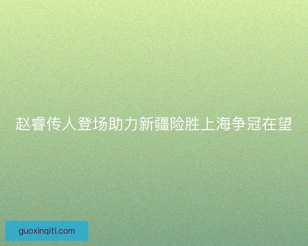 赵睿传人登场助力新疆险胜上海争冠在望