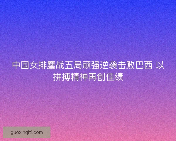 中国女排鏖战五局顽强逆袭击败巴西 以拼搏精神再创佳绩