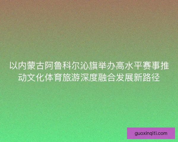 以内蒙古阿鲁科尔沁旗举办高水平赛事推动文化体育旅游深度融合发展新路径
