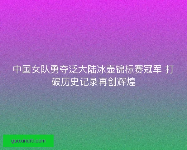 中国女队勇夺泛大陆冰壶锦标赛冠军 打破历史记录再创辉煌 中国女队勇夺泛大陆冰壶锦标赛冠军 打破历史记录再创辉煌