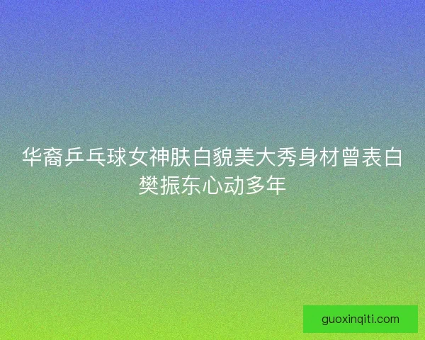 华裔乒乓球女神肤白貌美大秀身材曾表白樊振东心动多年