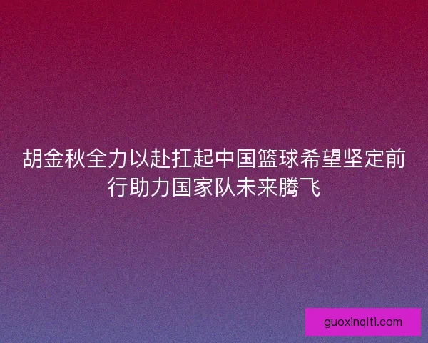 胡金秋全力以赴扛起中国篮球希望坚定前行助力国家队未来腾飞 胡金秋全力以赴扛起中国篮球希望坚定前行助力国家队未来腾飞