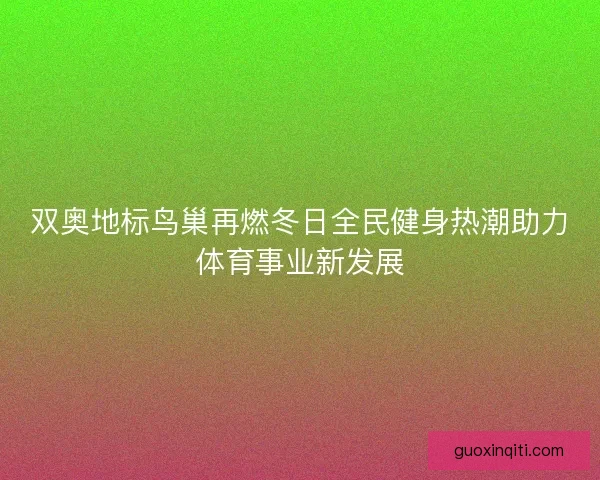 双奥地标鸟巢再燃冬日全民健身热潮助力体育事业新发展 双奥地标鸟巢再燃冬日全民健身热潮助力体育事业新发展